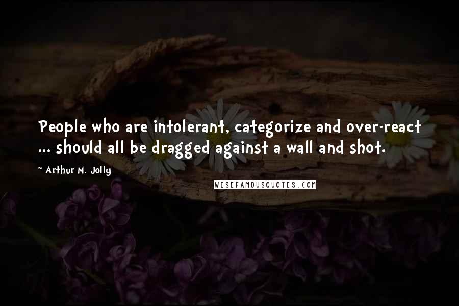 Arthur M. Jolly Quotes: People who are intolerant, categorize and over-react ... should all be dragged against a wall and shot.