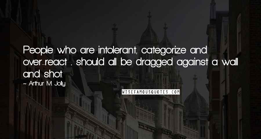 Arthur M. Jolly Quotes: People who are intolerant, categorize and over-react ... should all be dragged against a wall and shot.