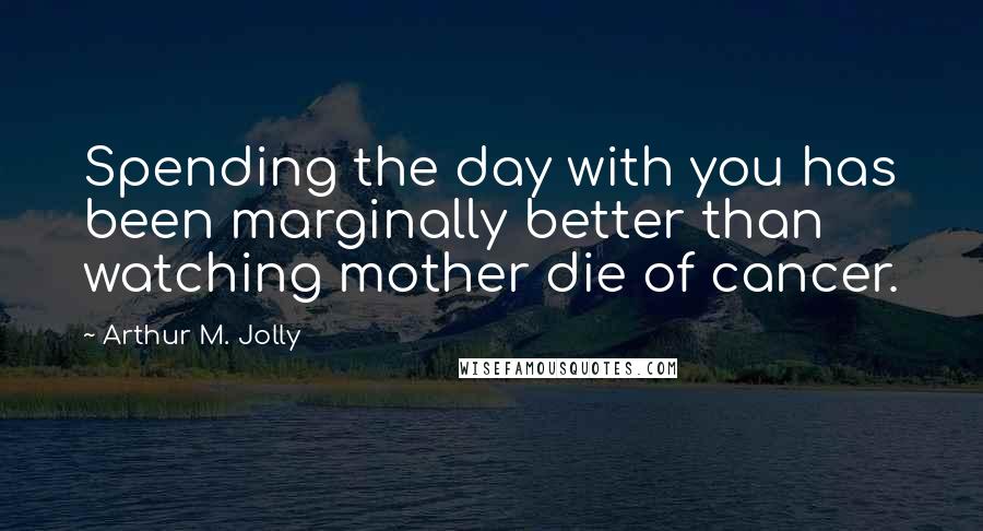 Arthur M. Jolly Quotes: Spending the day with you has been marginally better than watching mother die of cancer.