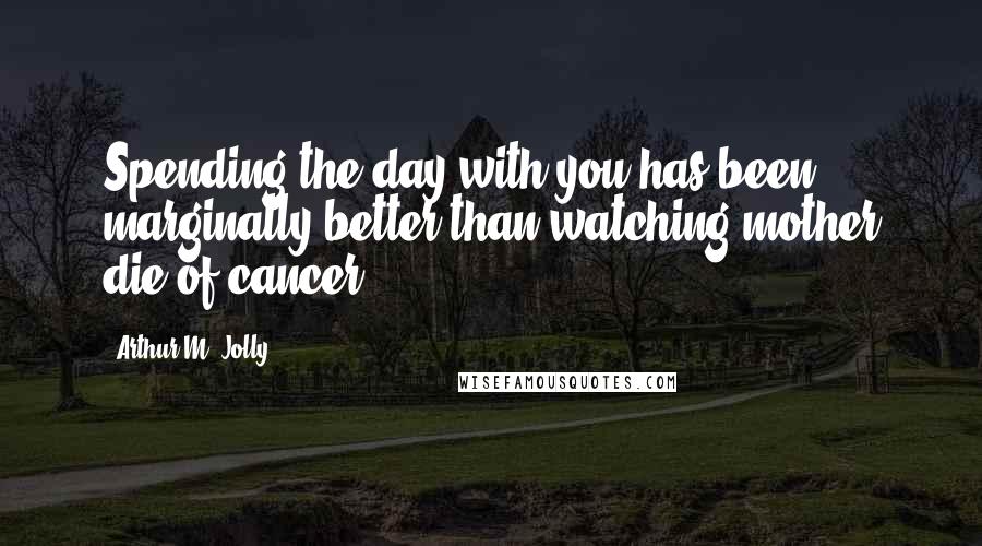 Arthur M. Jolly Quotes: Spending the day with you has been marginally better than watching mother die of cancer.