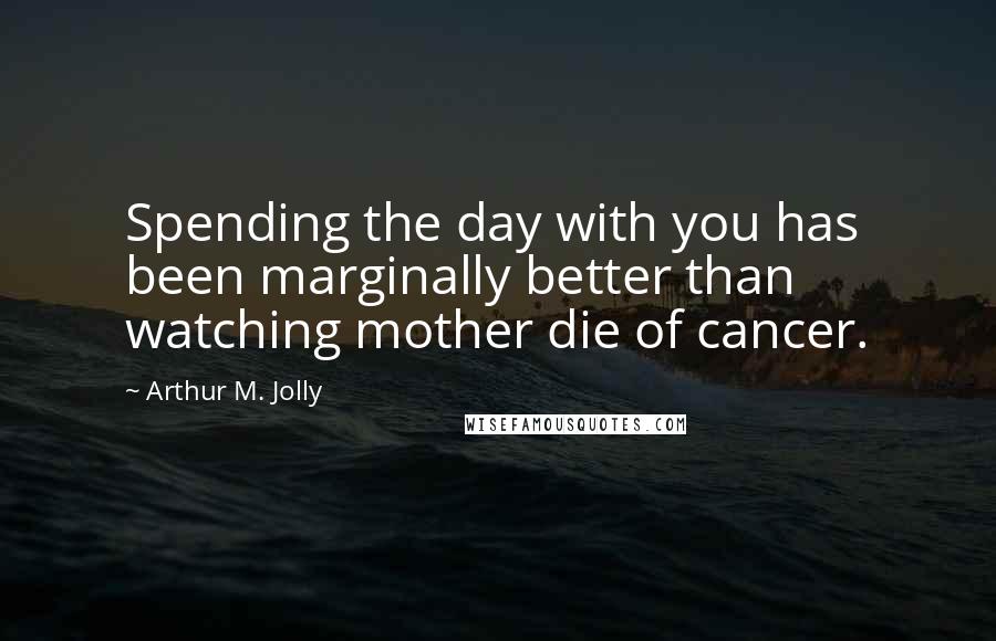 Arthur M. Jolly Quotes: Spending the day with you has been marginally better than watching mother die of cancer.