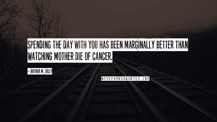 Arthur M. Jolly Quotes: Spending the day with you has been marginally better than watching mother die of cancer.