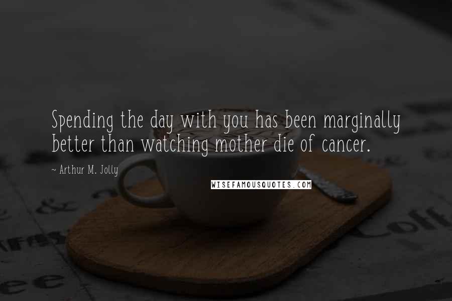 Arthur M. Jolly Quotes: Spending the day with you has been marginally better than watching mother die of cancer.