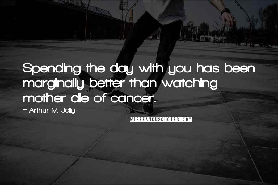 Arthur M. Jolly Quotes: Spending the day with you has been marginally better than watching mother die of cancer.