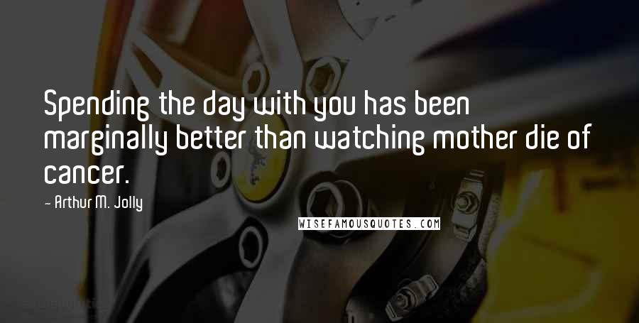 Arthur M. Jolly Quotes: Spending the day with you has been marginally better than watching mother die of cancer.