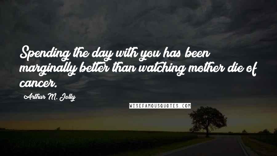 Arthur M. Jolly Quotes: Spending the day with you has been marginally better than watching mother die of cancer.