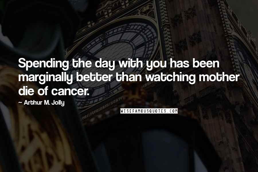 Arthur M. Jolly Quotes: Spending the day with you has been marginally better than watching mother die of cancer.