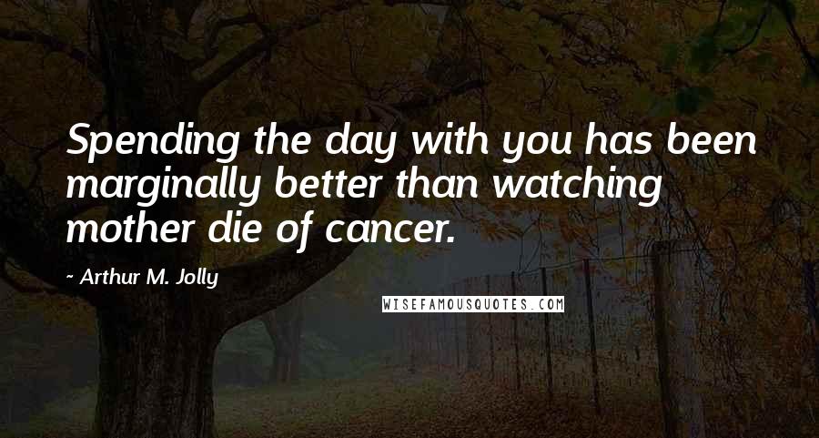 Arthur M. Jolly Quotes: Spending the day with you has been marginally better than watching mother die of cancer.