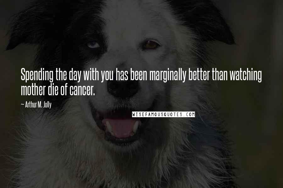 Arthur M. Jolly Quotes: Spending the day with you has been marginally better than watching mother die of cancer.