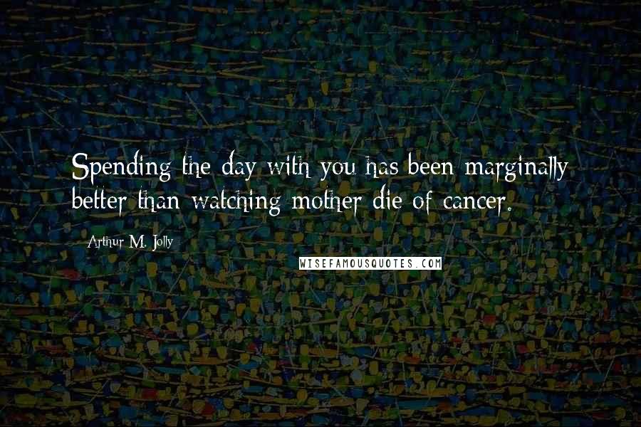 Arthur M. Jolly Quotes: Spending the day with you has been marginally better than watching mother die of cancer.