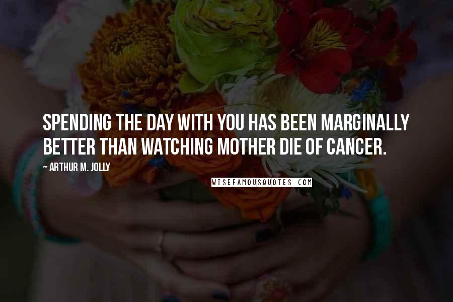 Arthur M. Jolly Quotes: Spending the day with you has been marginally better than watching mother die of cancer.