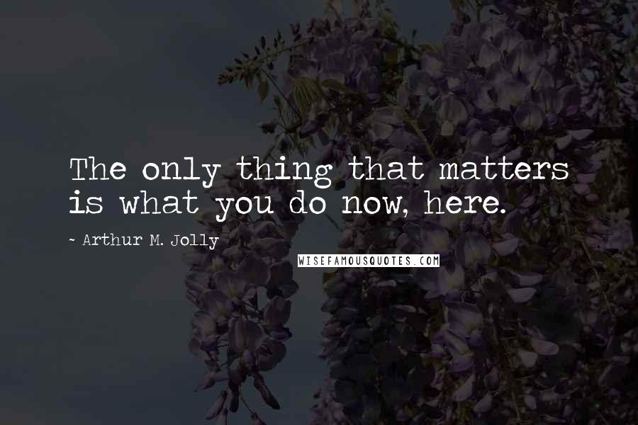 Arthur M. Jolly Quotes: The only thing that matters is what you do now, here.