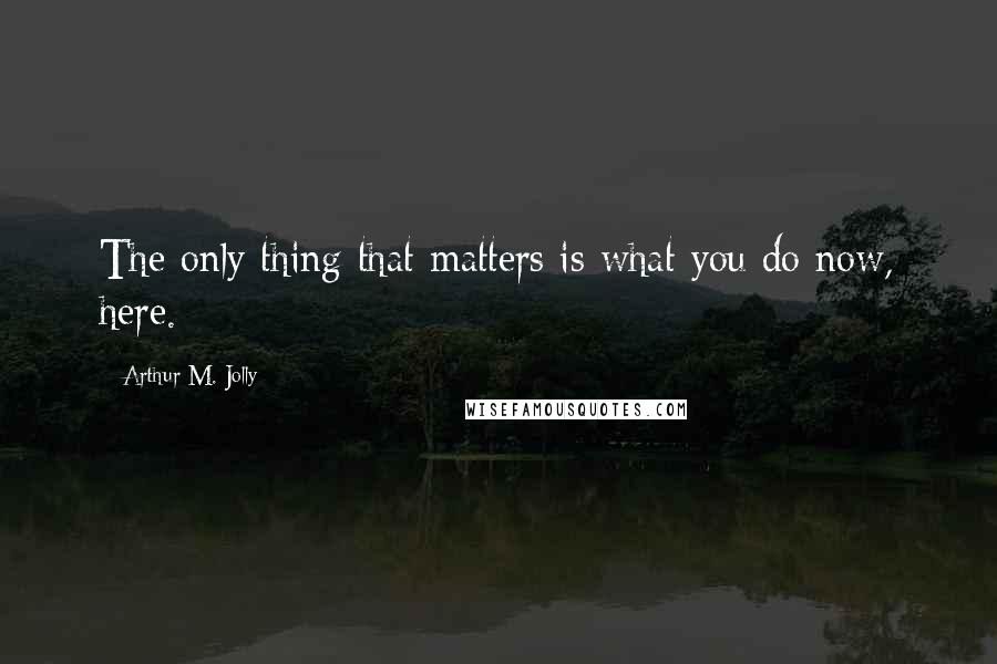 Arthur M. Jolly Quotes: The only thing that matters is what you do now, here.