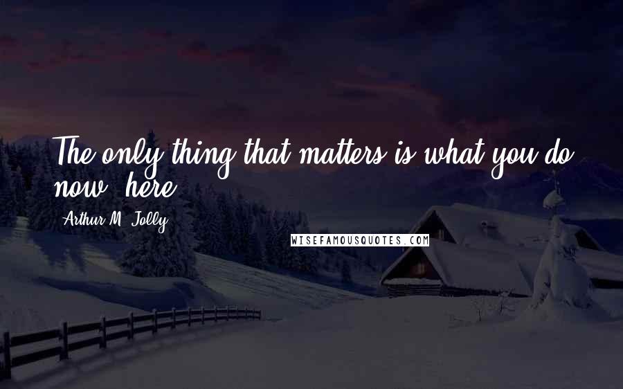 Arthur M. Jolly Quotes: The only thing that matters is what you do now, here.