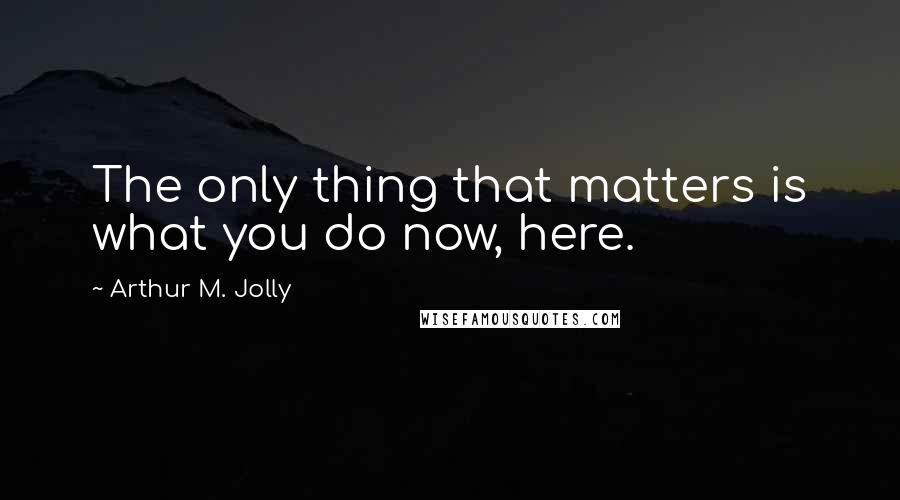 Arthur M. Jolly Quotes: The only thing that matters is what you do now, here.