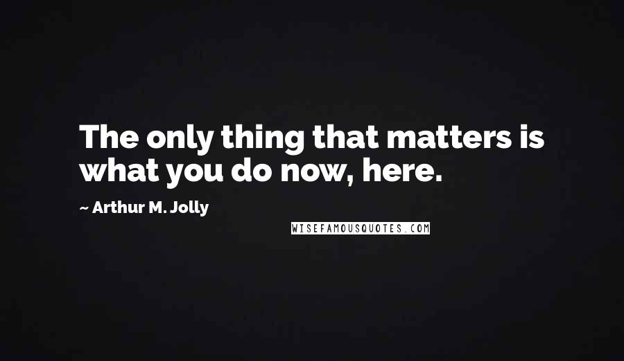 Arthur M. Jolly Quotes: The only thing that matters is what you do now, here.