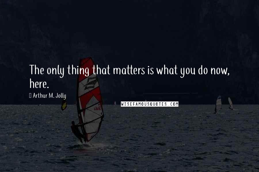 Arthur M. Jolly Quotes: The only thing that matters is what you do now, here.