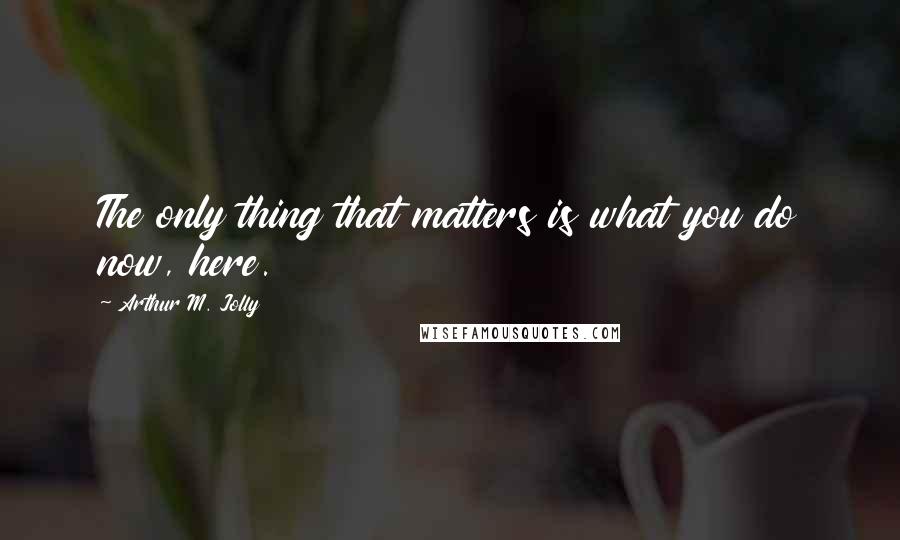 Arthur M. Jolly Quotes: The only thing that matters is what you do now, here.