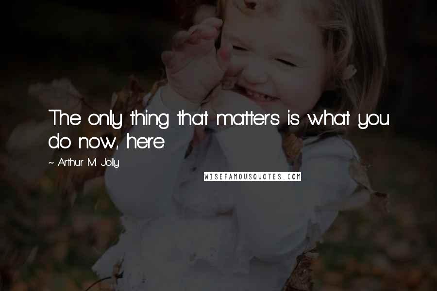 Arthur M. Jolly Quotes: The only thing that matters is what you do now, here.