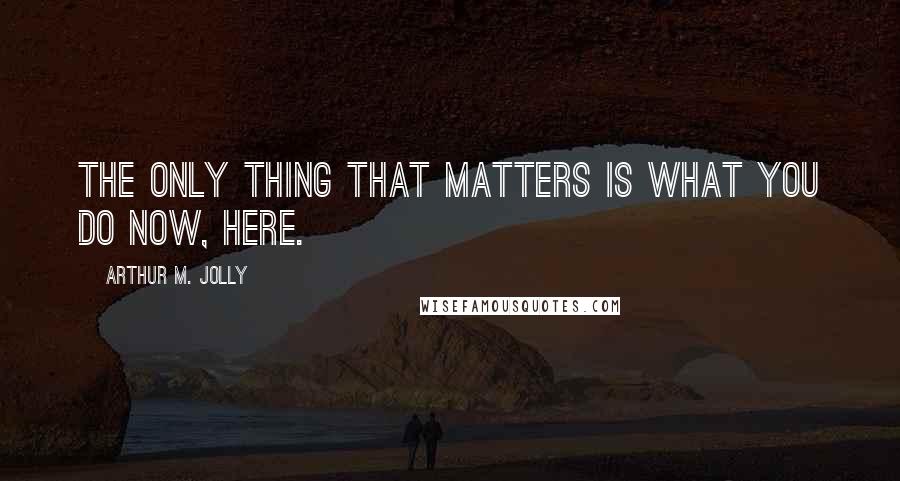 Arthur M. Jolly Quotes: The only thing that matters is what you do now, here.