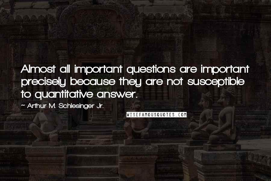 Arthur M. Schlesinger Jr. Quotes: Almost all important questions are important precisely because they are not susceptible to quantitative answer.