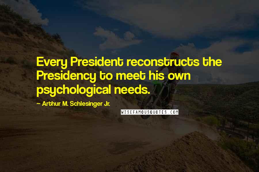 Arthur M. Schlesinger Jr. Quotes: Every President reconstructs the Presidency to meet his own psychological needs.