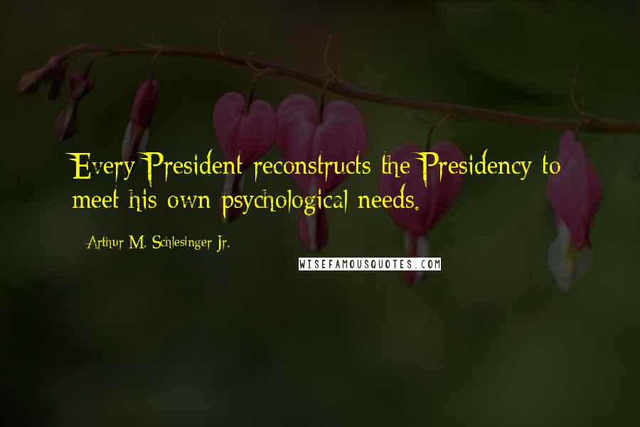 Arthur M. Schlesinger Jr. Quotes: Every President reconstructs the Presidency to meet his own psychological needs.