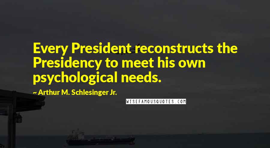Arthur M. Schlesinger Jr. Quotes: Every President reconstructs the Presidency to meet his own psychological needs.