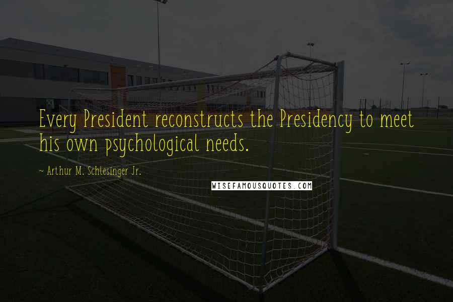 Arthur M. Schlesinger Jr. Quotes: Every President reconstructs the Presidency to meet his own psychological needs.