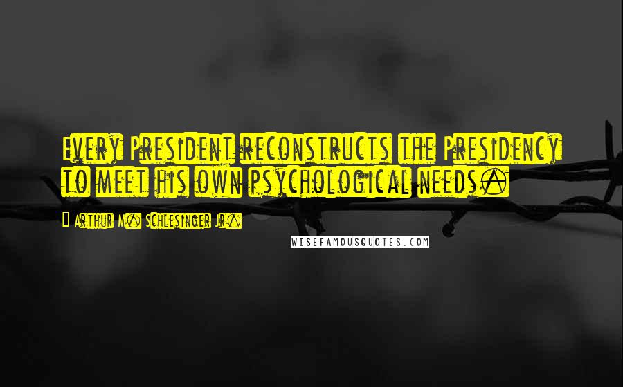 Arthur M. Schlesinger Jr. Quotes: Every President reconstructs the Presidency to meet his own psychological needs.