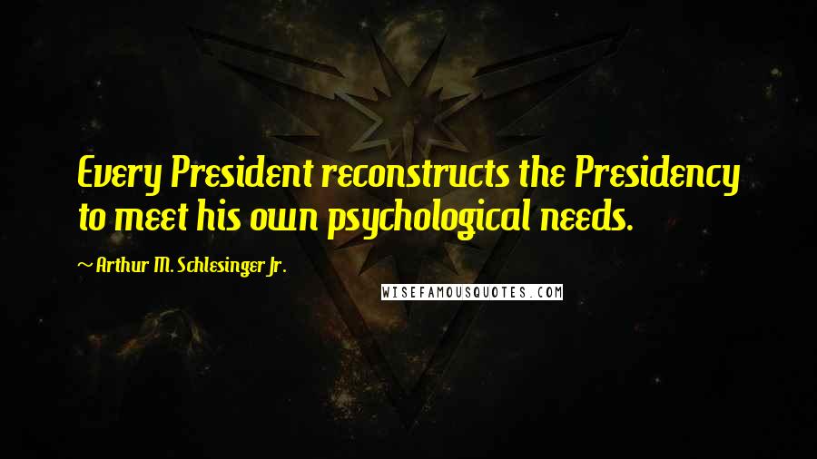 Arthur M. Schlesinger Jr. Quotes: Every President reconstructs the Presidency to meet his own psychological needs.