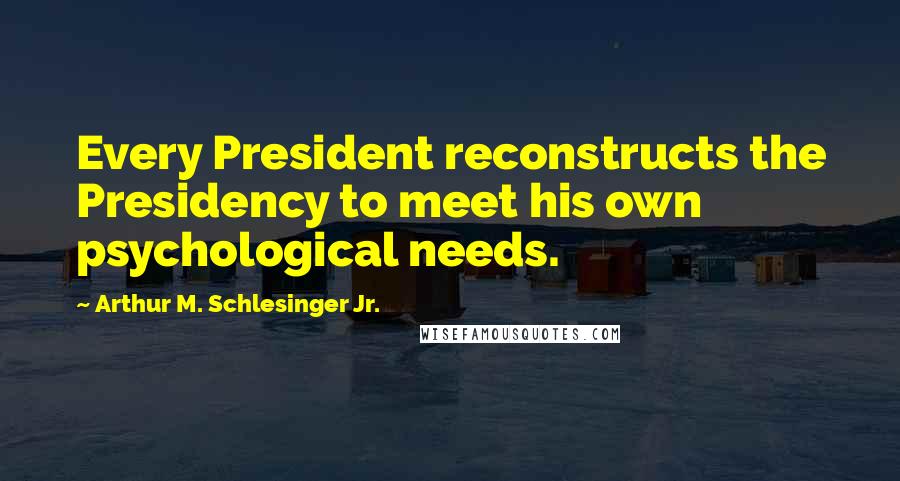 Arthur M. Schlesinger Jr. Quotes: Every President reconstructs the Presidency to meet his own psychological needs.