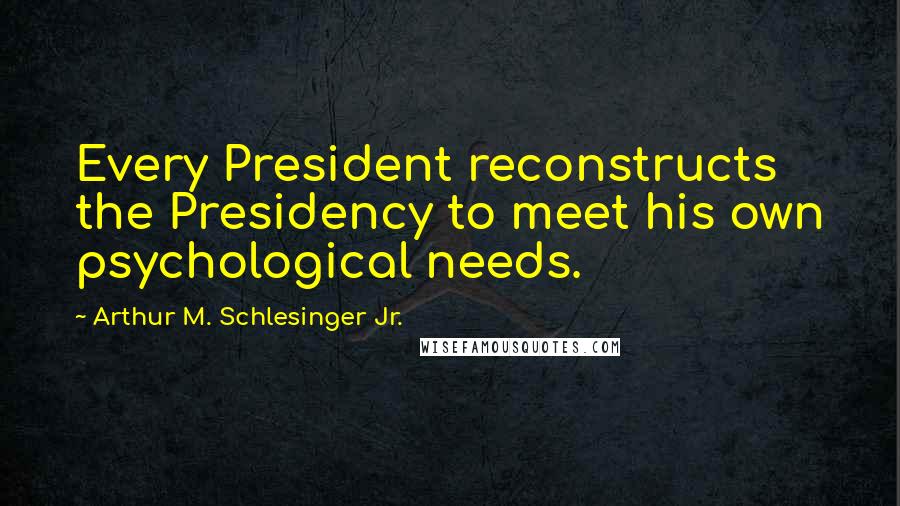 Arthur M. Schlesinger Jr. Quotes: Every President reconstructs the Presidency to meet his own psychological needs.