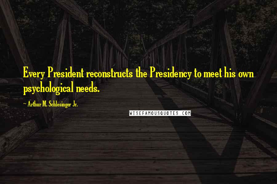 Arthur M. Schlesinger Jr. Quotes: Every President reconstructs the Presidency to meet his own psychological needs.