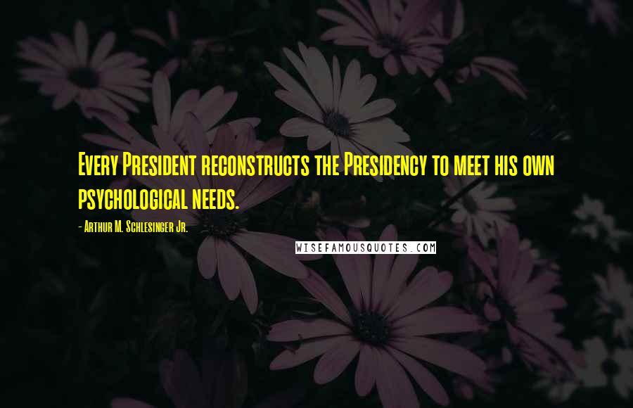 Arthur M. Schlesinger Jr. Quotes: Every President reconstructs the Presidency to meet his own psychological needs.