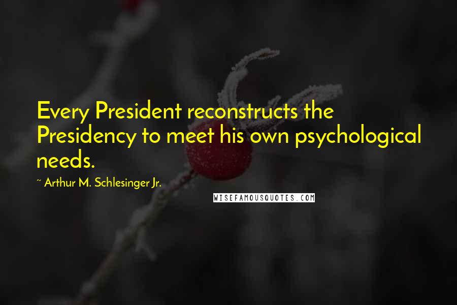 Arthur M. Schlesinger Jr. Quotes: Every President reconstructs the Presidency to meet his own psychological needs.