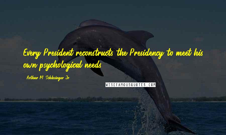 Arthur M. Schlesinger Jr. Quotes: Every President reconstructs the Presidency to meet his own psychological needs.