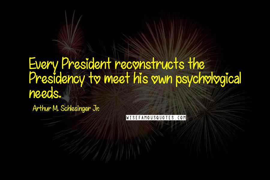 Arthur M. Schlesinger Jr. Quotes: Every President reconstructs the Presidency to meet his own psychological needs.