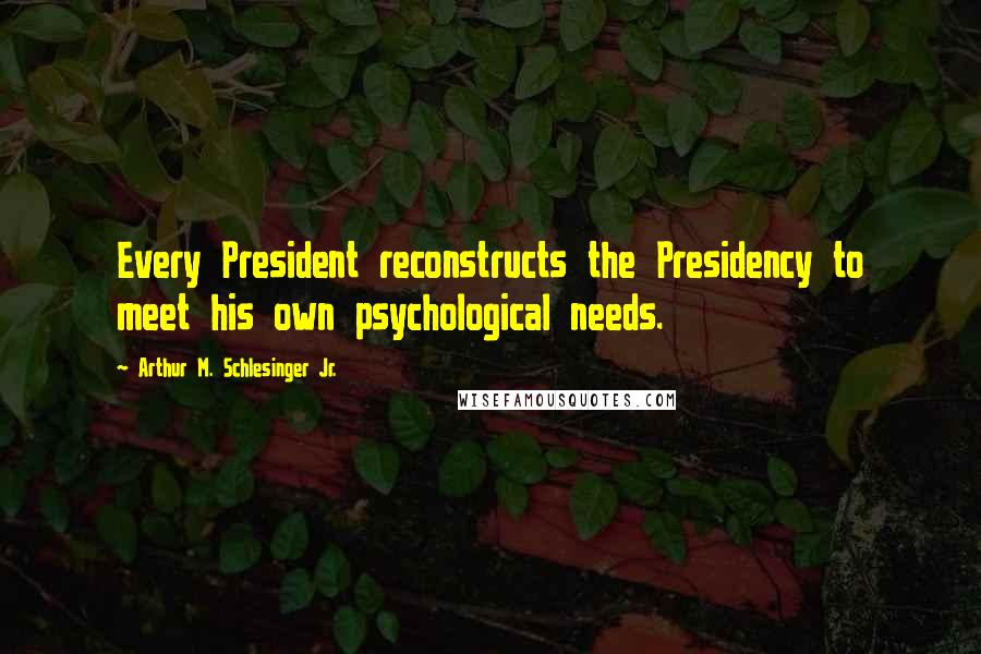 Arthur M. Schlesinger Jr. Quotes: Every President reconstructs the Presidency to meet his own psychological needs.