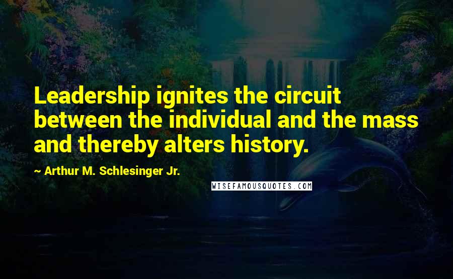 Arthur M. Schlesinger Jr. Quotes: Leadership ignites the circuit between the individual and the mass and thereby alters history.