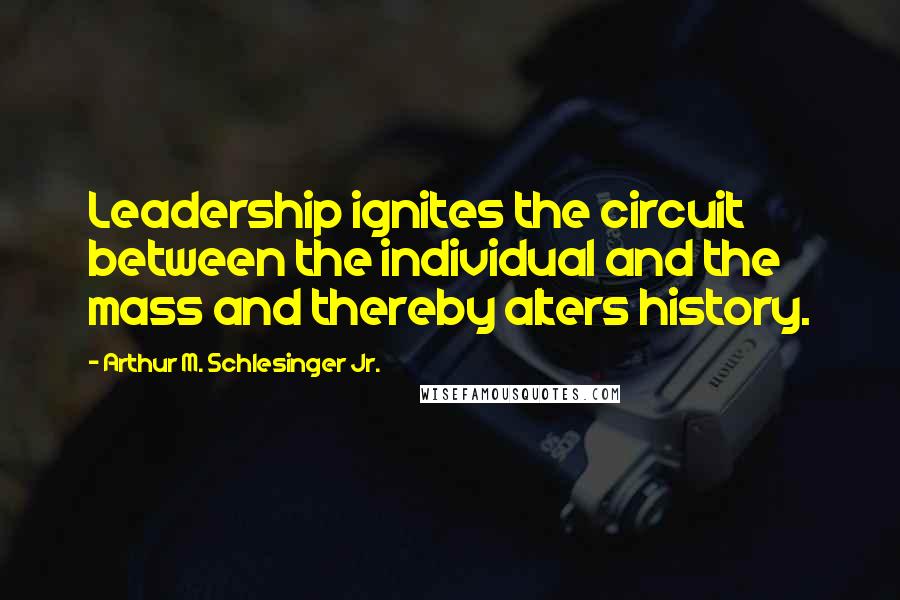 Arthur M. Schlesinger Jr. Quotes: Leadership ignites the circuit between the individual and the mass and thereby alters history.