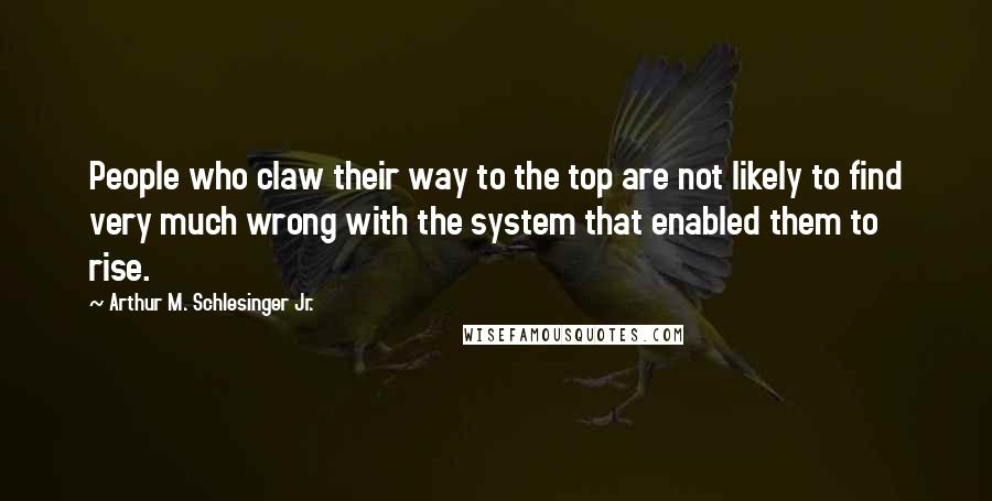 Arthur M. Schlesinger Jr. Quotes: People who claw their way to the top are not likely to find very much wrong with the system that enabled them to rise.
