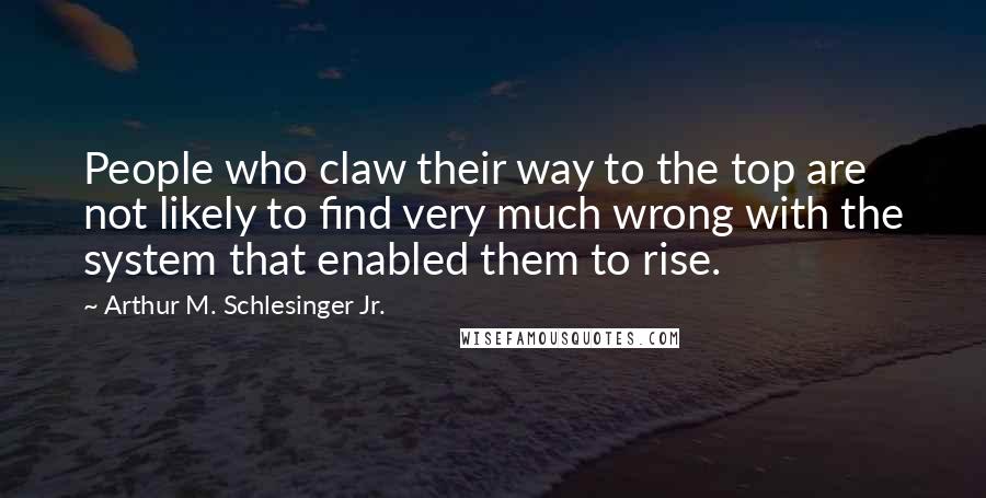 Arthur M. Schlesinger Jr. Quotes: People who claw their way to the top are not likely to find very much wrong with the system that enabled them to rise.