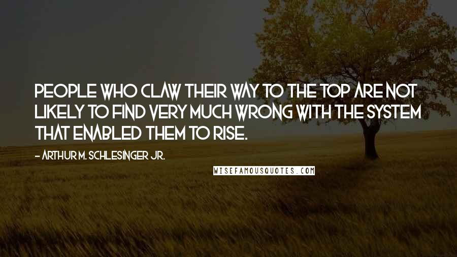 Arthur M. Schlesinger Jr. Quotes: People who claw their way to the top are not likely to find very much wrong with the system that enabled them to rise.