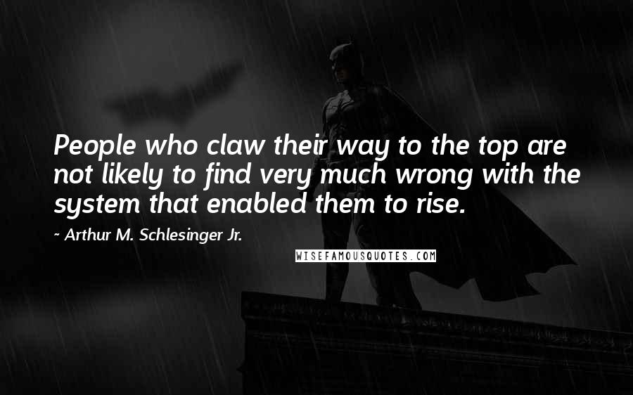 Arthur M. Schlesinger Jr. Quotes: People who claw their way to the top are not likely to find very much wrong with the system that enabled them to rise.