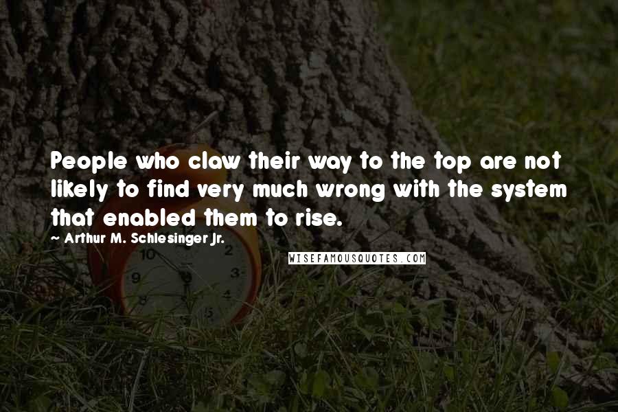 Arthur M. Schlesinger Jr. Quotes: People who claw their way to the top are not likely to find very much wrong with the system that enabled them to rise.