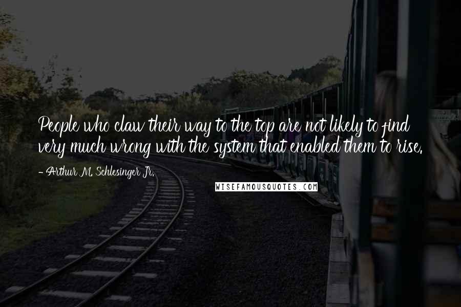 Arthur M. Schlesinger Jr. Quotes: People who claw their way to the top are not likely to find very much wrong with the system that enabled them to rise.