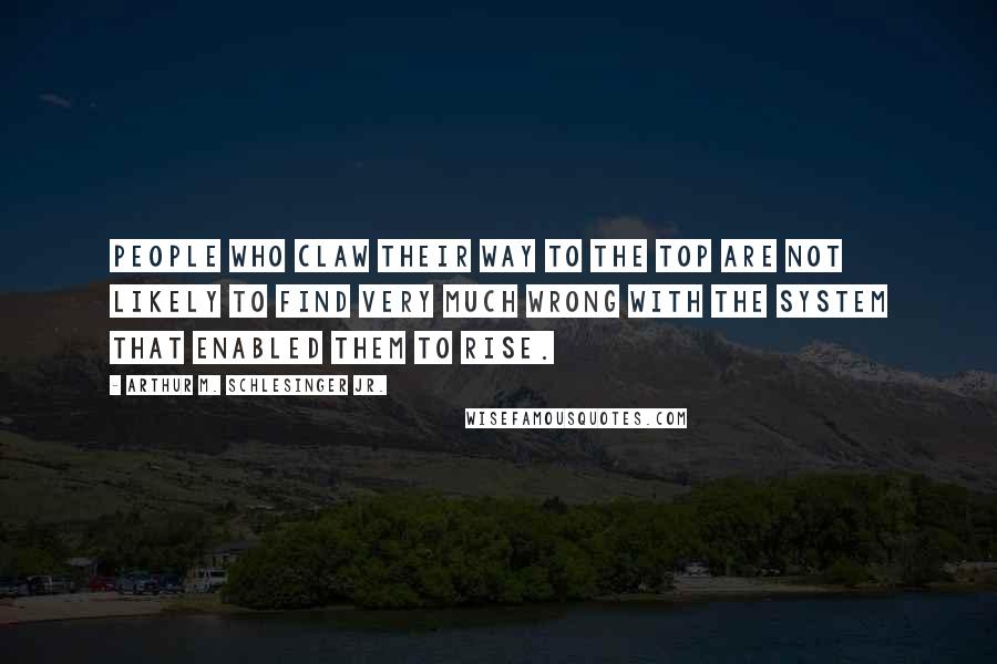 Arthur M. Schlesinger Jr. Quotes: People who claw their way to the top are not likely to find very much wrong with the system that enabled them to rise.