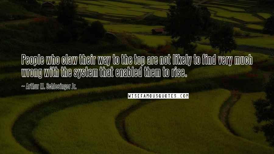 Arthur M. Schlesinger Jr. Quotes: People who claw their way to the top are not likely to find very much wrong with the system that enabled them to rise.