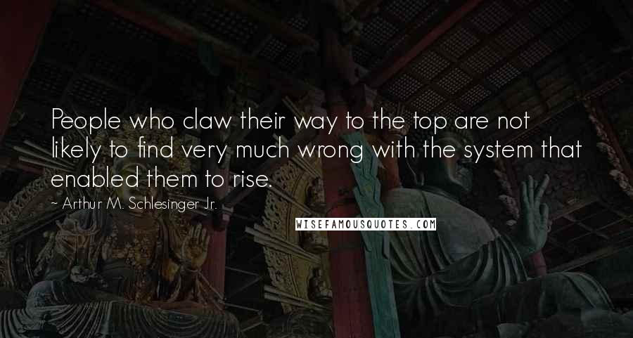 Arthur M. Schlesinger Jr. Quotes: People who claw their way to the top are not likely to find very much wrong with the system that enabled them to rise.